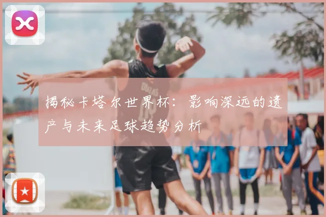 揭秘卡塔尔世界杯：影响深远的遗产与未来足球趋势分析