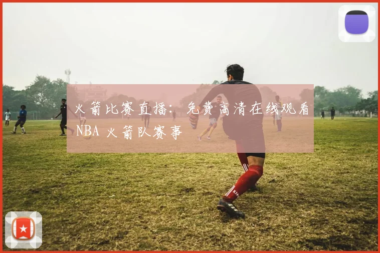 火箭比赛直播：免费高清在线观看 NBA 火箭队赛事
